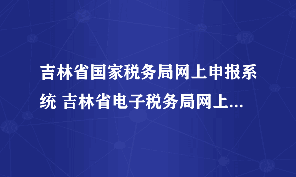 吉林省国家税务局网上申报系统 吉林省电子税务局网上申报流程