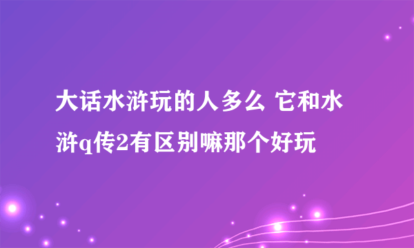 大话水浒玩的人多么 它和水浒q传2有区别嘛那个好玩