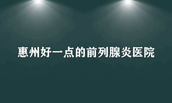 惠州好一点的前列腺炎医院