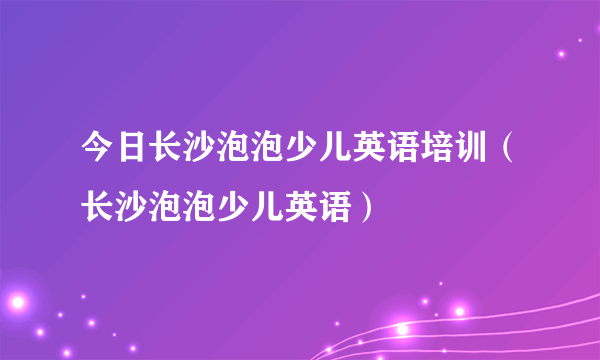 今日长沙泡泡少儿英语培训（长沙泡泡少儿英语）