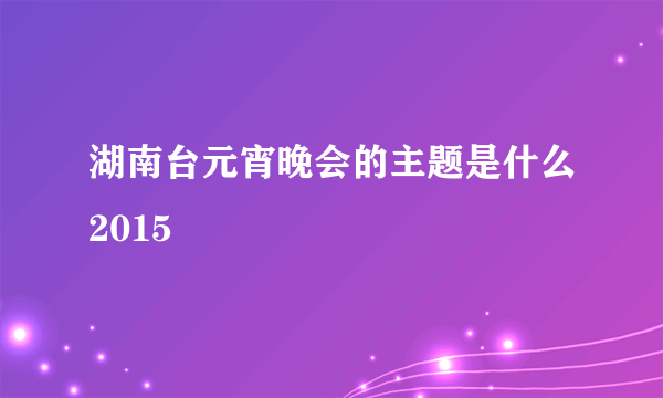 湖南台元宵晚会的主题是什么2015