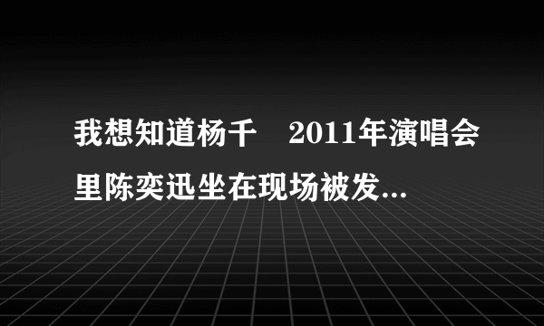 我想知道杨千嬅2011年演唱会里陈奕迅坐在现场被发现的那个演唱会是哪一场啊、想要原演唱会视频