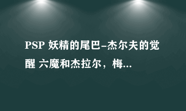 PSP 妖精的尾巴-杰尔夫的觉醒 六魔和杰拉尔，梅尔蒂2怎么入手啊，求解