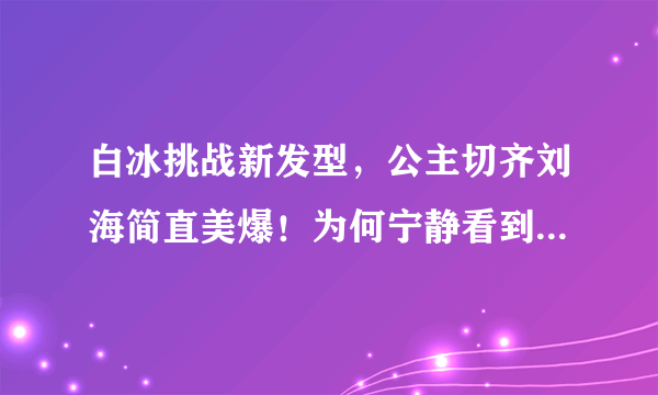 白冰挑战新发型，公主切齐刘海简直美爆！为何宁静看到却表情凝固了？