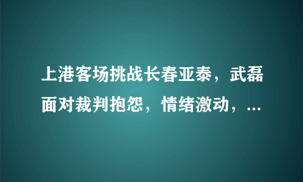 上港客场挑战长春亚泰，武磊面对裁判抱怨，情绪激动，你怎么看？影响上港赛季成绩吗？