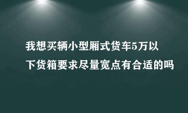 我想买辆小型厢式货车5万以下货箱要求尽量宽点有合适的吗