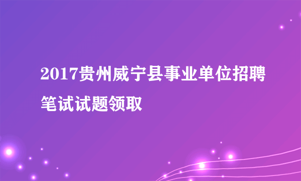 2017贵州威宁县事业单位招聘笔试试题领取