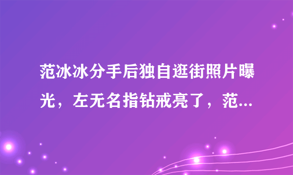 范冰冰分手后独自逛街照片曝光，左无名指钻戒亮了，范冰冰结婚了吗？