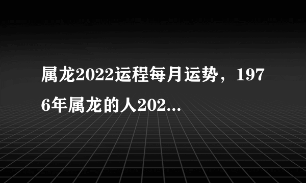 属龙2022运程每月运势，1976年属龙的人2023年的运势及运程