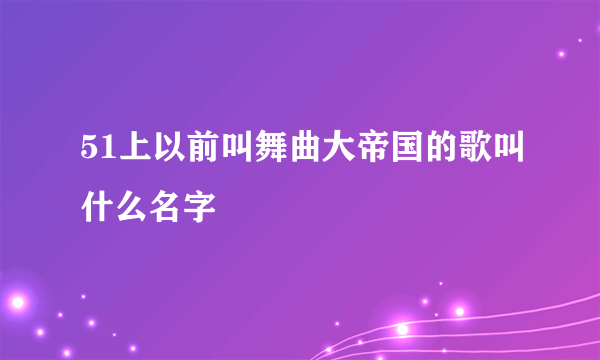 51上以前叫舞曲大帝国的歌叫什么名字