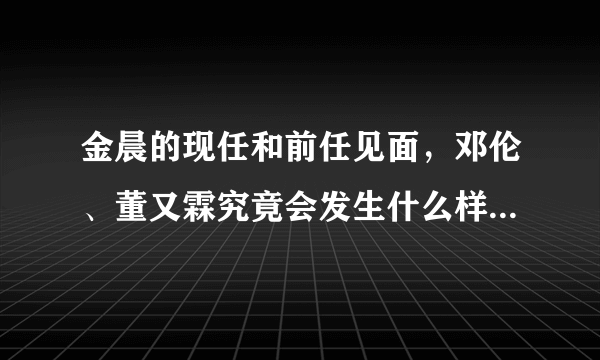 金晨的现任和前任见面，邓伦、董又霖究竟会发生什么样的故事？