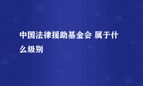 中国法律援助基金会 属于什么级别