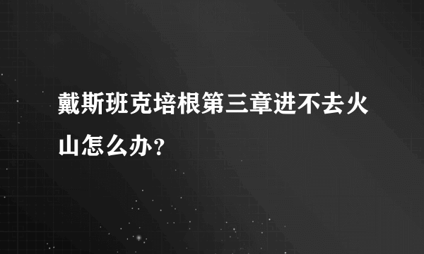 戴斯班克培根第三章进不去火山怎么办？