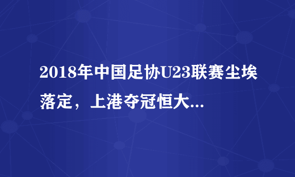 2018年中国足协U23联赛尘埃落定，上港夺冠恒大第7，附16队排名