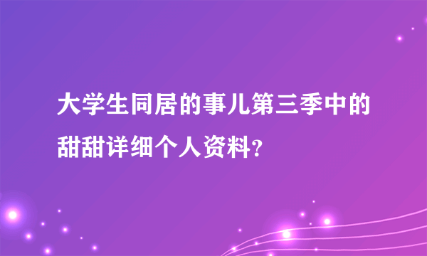 大学生同居的事儿第三季中的甜甜详细个人资料？