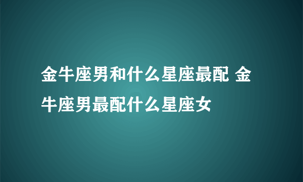 金牛座男和什么星座最配 金牛座男最配什么星座女