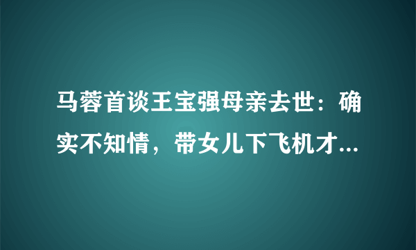 马蓉首谈王宝强母亲去世：确实不知情，带女儿下飞机才知道，此事你怎么看