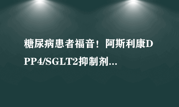 糖尿病患者福音！阿斯利康DPP4/SGLT2抑制剂组合疗法Qtern获欧盟批准