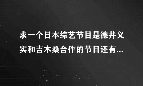 求一个日本综艺节目是德井义实和吉木桑合作的节目还有在哪里能找到这个综艺节目的资源？