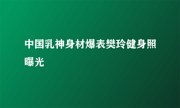 中国乳神身材爆表樊玲健身照曝光