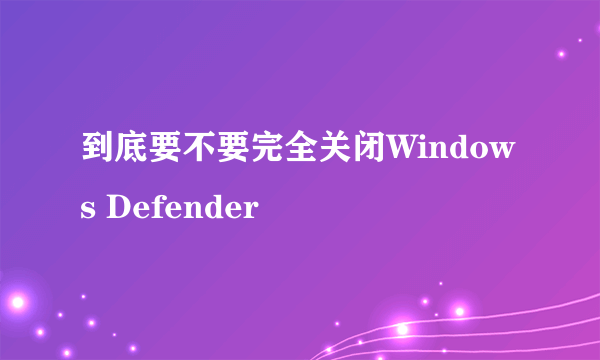 到底要不要完全关闭Windows Defender