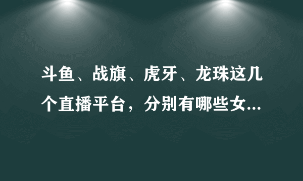 斗鱼、战旗、虎牙、龙珠这几个直播平台，分别有哪些女主播观众最多，订阅量最高？