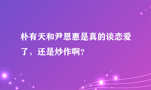 朴有天和尹恩惠是真的谈恋爱了，还是炒作啊？