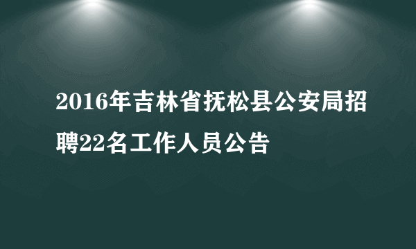 2016年吉林省抚松县公安局招聘22名工作人员公告