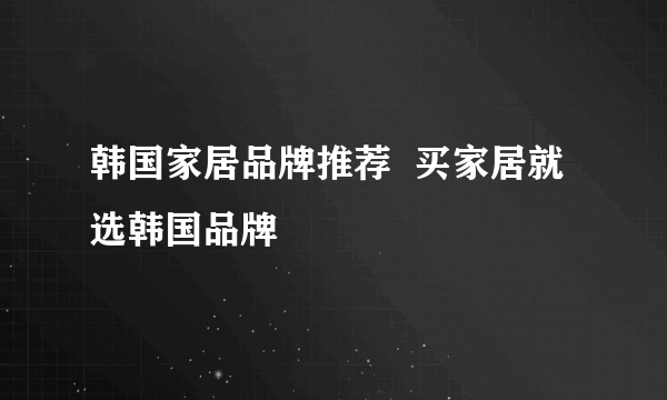 韩国家居品牌推荐  买家居就选韩国品牌