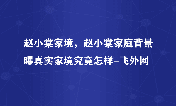 赵小棠家境，赵小棠家庭背景曝真实家境究竟怎样-飞外网