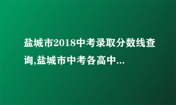 盐城市2018中考录取分数线查询,盐城市中考各高中历年录取分数线排名