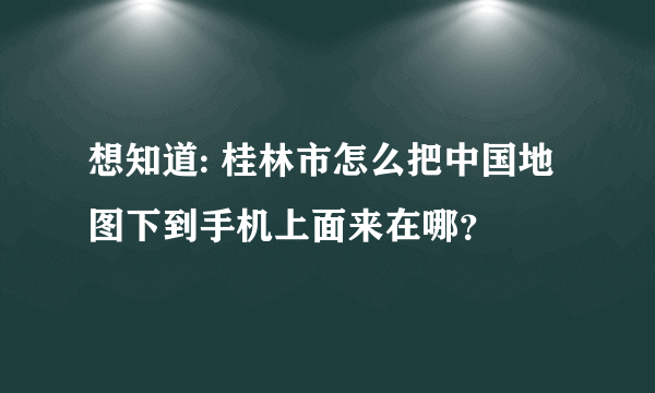 想知道: 桂林市怎么把中国地图下到手机上面来在哪？