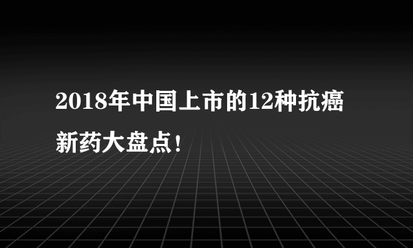 2018年中国上市的12种抗癌新药大盘点！