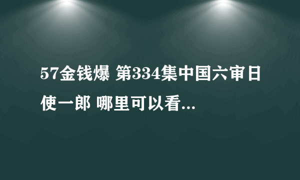 57金钱爆 第334集中国六审日使一郎 哪里可以看,麻烦给给地址