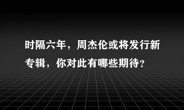 时隔六年，周杰伦或将发行新专辑，你对此有哪些期待？