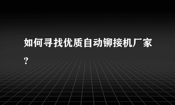 如何寻找优质自动铆接机厂家？