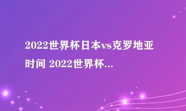 2022世界杯日本vs克罗地亚时间 2022世界杯日本VS克罗地亚比分预测