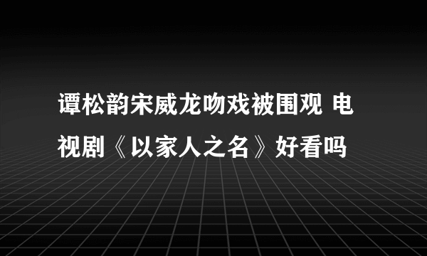 谭松韵宋威龙吻戏被围观 电视剧《以家人之名》好看吗