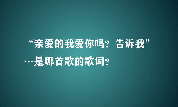 “亲爱的我爱你吗？告诉我”…是哪首歌的歌词？