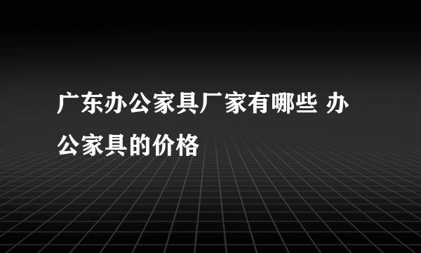 广东办公家具厂家有哪些 办公家具的价格