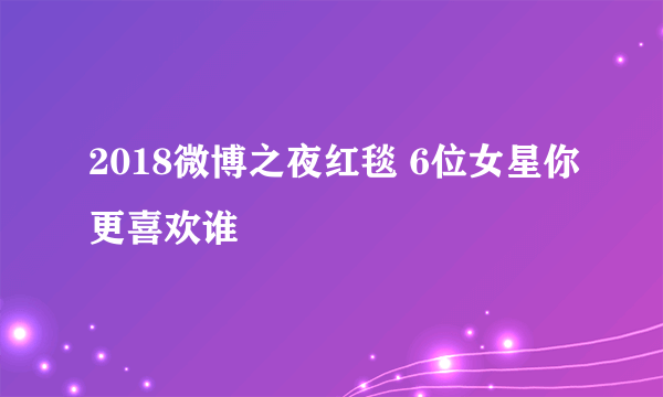 2018微博之夜红毯 6位女星你更喜欢谁