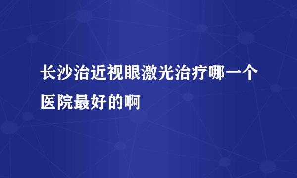 长沙治近视眼激光治疗哪一个医院最好的啊