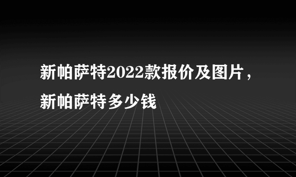 新帕萨特2022款报价及图片，新帕萨特多少钱