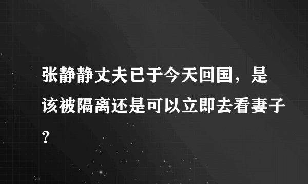 张静静丈夫已于今天回国，是该被隔离还是可以立即去看妻子？