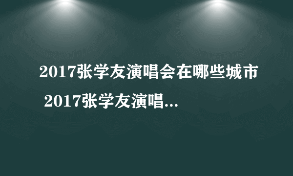 2017张学友演唱会在哪些城市 2017张学友演唱会歌单及地点介绍