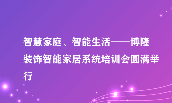 智慧家庭、智能生活——博隆装饰智能家居系统培训会圆满举行