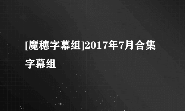 [魔穗字幕组]2017年7月合集字幕组