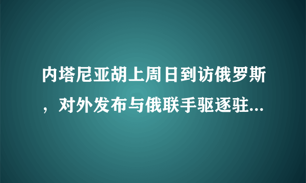 内塔尼亚胡上周日到访俄罗斯，对外发布与俄联手驱逐驻叙伊军和真主党可信吗？