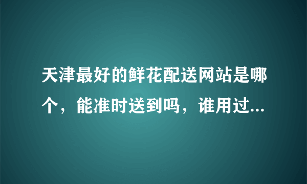 天津最好的鲜花配送网站是哪个，能准时送到吗，谁用过靠谱的？