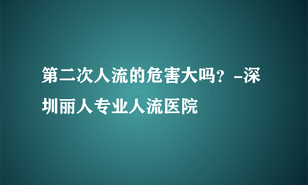 第二次人流的危害大吗？-深圳丽人专业人流医院